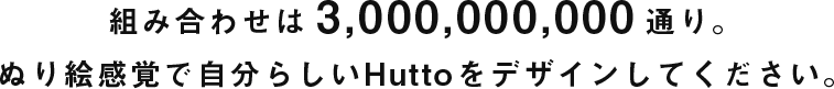組み合わせは 3,000,000,000 通り。ぬり絵感覚で自分らしいHuttoをデザインしてください。 